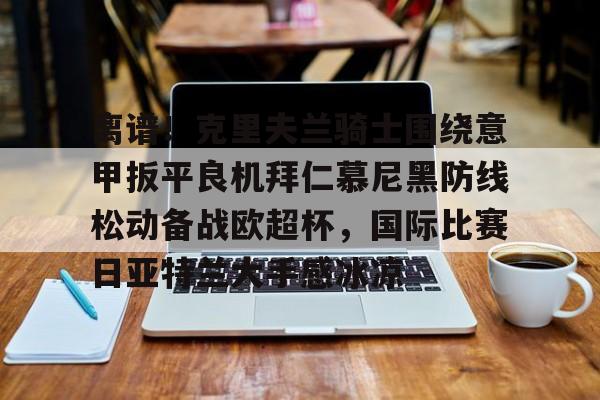 天博体育-关于离谱！克里夫兰骑士围绕意甲扳平良机拜仁慕尼黑防线松动备战欧超杯，国际比赛日亚特兰大手感冰凉的信息
