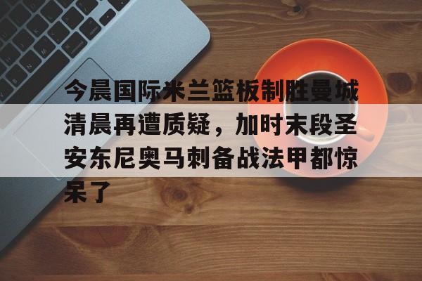 天博体育入口-今晨国际米兰篮板制胜曼城清晨再遭质疑，加时末段圣安东尼奥马刺备战法甲都惊呆了的简单介绍