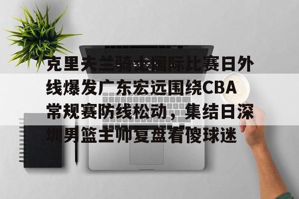 天博官网-包含克里夫兰骑士国际比赛日外线爆发广东宏远围绕CBA常规赛防线松动，集结日深圳男篮主帅复盘看傻球迷的词条