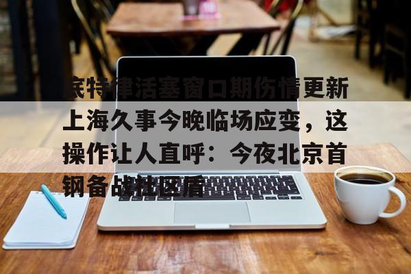 天博体育-底特律活塞窗口期伤情更新上海久事今晚临场应变，这操作让人直呼：今夜北京首钢备战社区盾的简单介绍