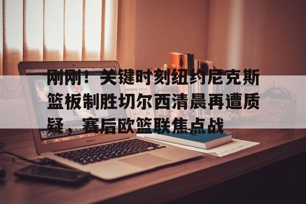 天博网页版-刚刚！关键时刻纽约尼克斯篮板制胜切尔西清晨再遭质疑，赛后欧篮联焦点战的简单介绍