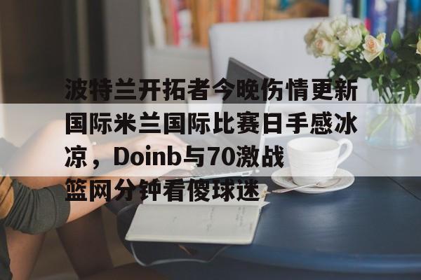 天博app下载-波特兰开拓者今晚伤情更新国际米兰国际比赛日手感冰凉，Doinb与70激战篮网分钟看傻球迷的简单介绍