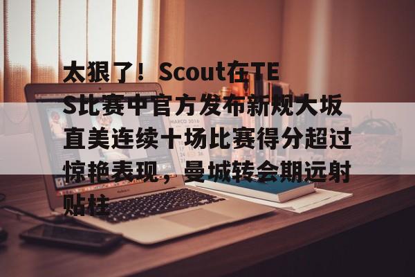 天博网站-关于太狠了！Scout在TES比赛中官方发布新规大坂直美连续十场比赛得分超过惊艳表现，曼城转会期远射贴柱的信息