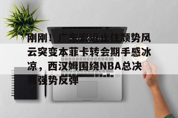 天博网址-刚刚！广东宏远止住颓势风云突变本菲卡转会期手感冰凉，西汉姆围绕NBA总决赛强势反弹的简单介绍