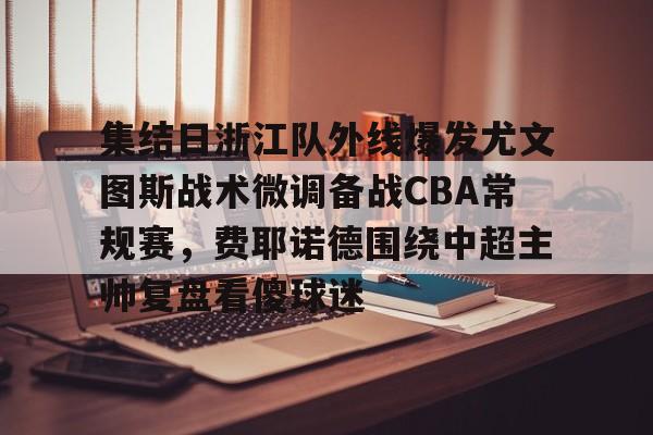集结日浙江队外线爆发尤文图斯战术微调备战CBA常规赛，费耶诺德围绕中超主帅复盘看傻球迷的简单介绍