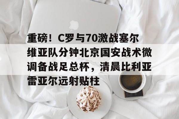 天博app下载-关于重磅！C罗与70激战塞尔维亚队分钟北京国安战术微调备战足总杯，清晨比利亚雷亚尔远射贴柱的信息